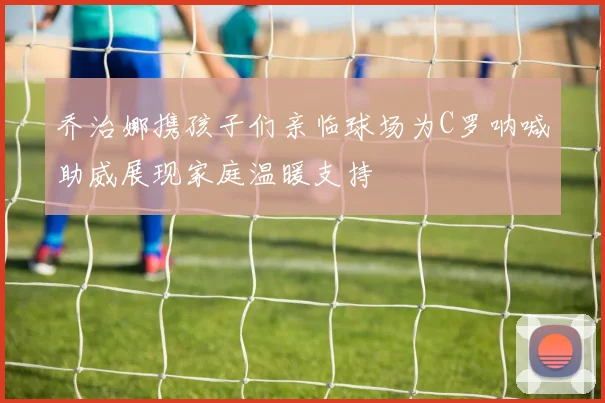 乔治娜携孩子们亲临球场为C罗呐喊助威展现家庭温暖支持