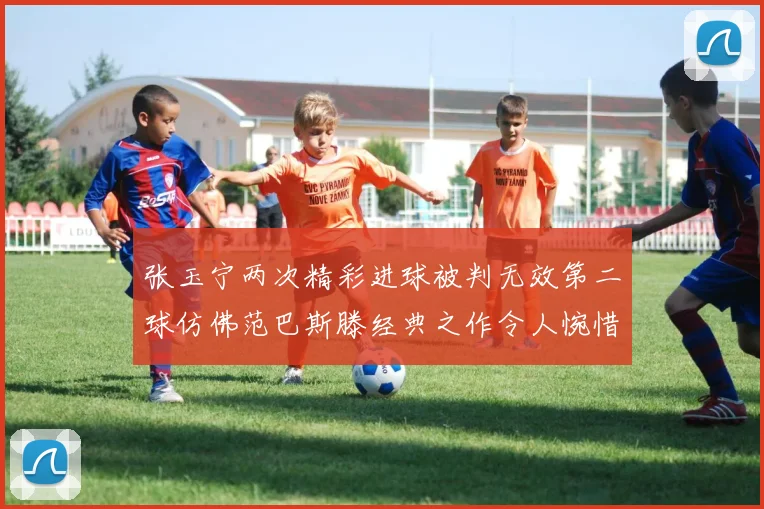 张玉宁两次精彩进球被判无效第二球仿佛范巴斯滕经典之作令人惋惜