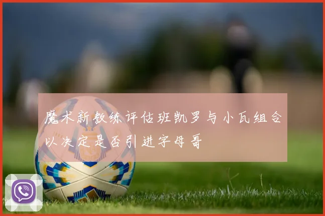 魔术新教练评估班凯罗与小瓦组合以决定是否引进字母哥