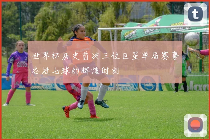 世界杯历史首次三位巨星单届赛事各进七球的辉煌时刻