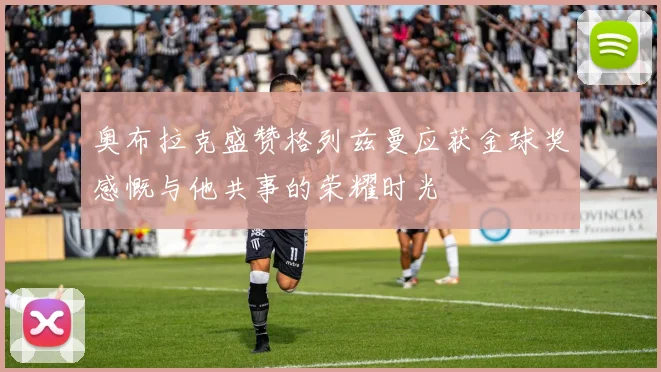 奥布拉克盛赞格列兹曼应获金球奖感慨与他共事的荣耀时光
