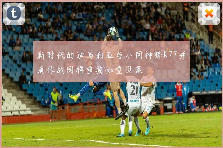 新时代的迪马利亚与小国神锋K77并肩作战同样重要如登贝莱