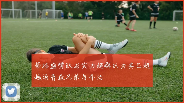 蒂格盛赞狄龙实力超群认为其已超越汤普森兄弟与乔治
