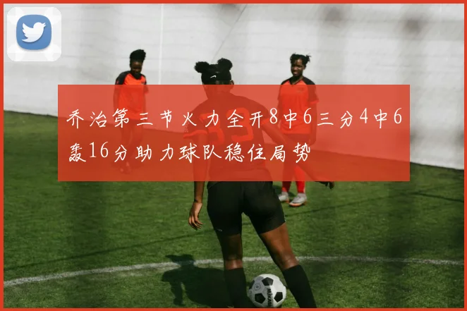 乔治第三节火力全开8中6三分4中6轰16分助力球队稳住局势