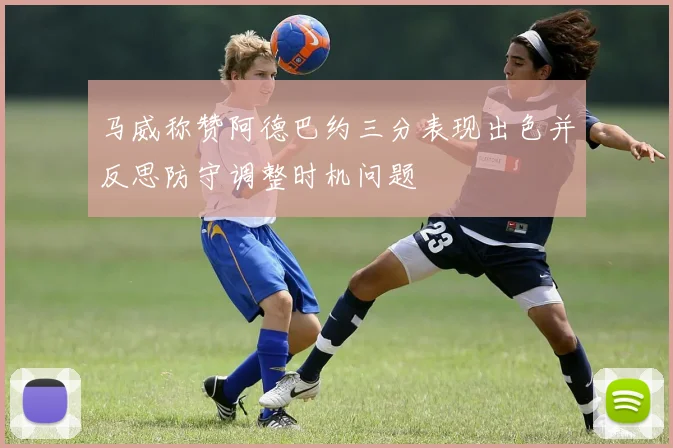 马威称赞阿德巴约三分表现出色并反思防守调整时机问题