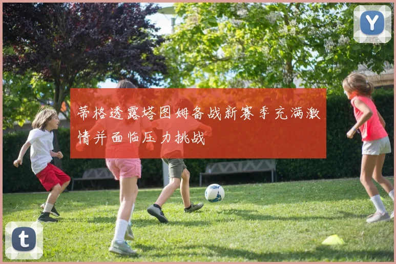 蒂格透露塔图姆备战新赛季充满激情并面临压力挑战