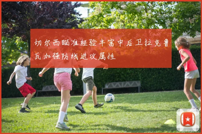 切尔西瞄准经验丰富中后卫拉克鲁瓦加强防线进攻属性