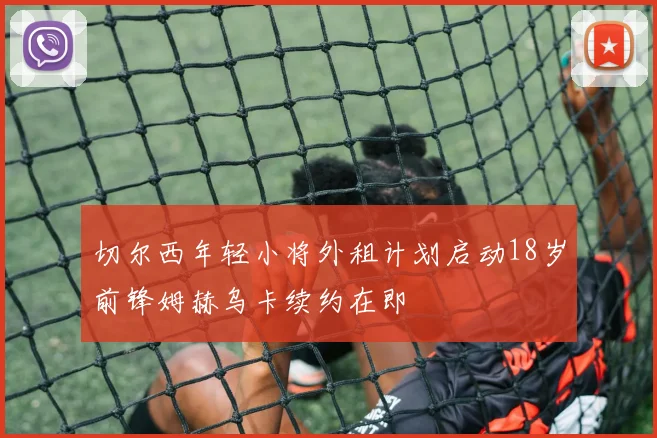 切尔西年轻小将外租计划启动18岁前锋姆赫乌卡续约在即