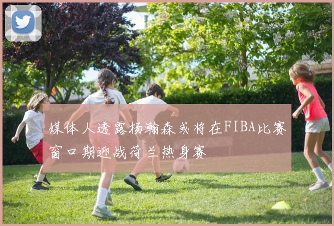 媒体人透露杨瀚森或将在FIBA比赛窗口期迎战荷兰热身赛