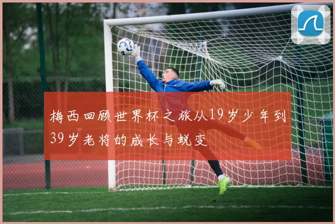 梅西回顾世界杯之旅从19岁少年到39岁老将的成长与蜕变