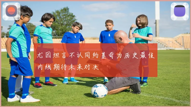 尤因坦言不认同约基奇为历史最佳内线期待未来对决