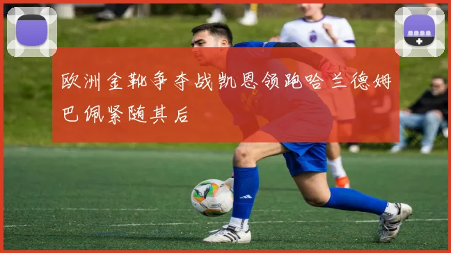 欧洲金靴争夺战凯恩领跑哈兰德姆巴佩紧随其后