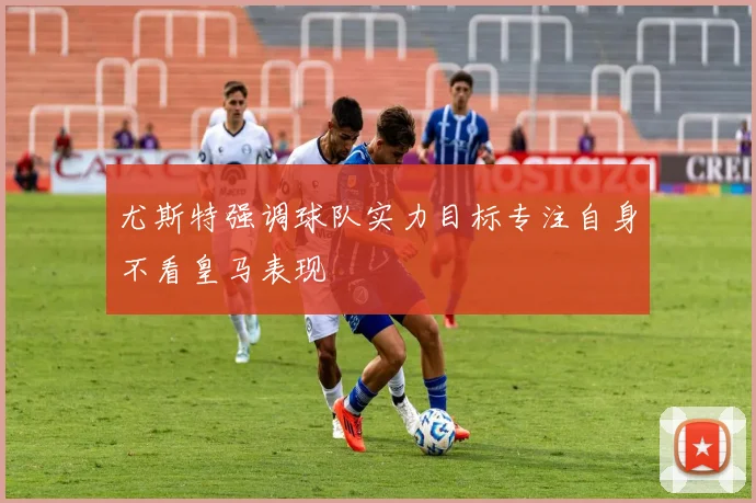 尤斯特强调球队实力目标专注自身不看皇马表现
