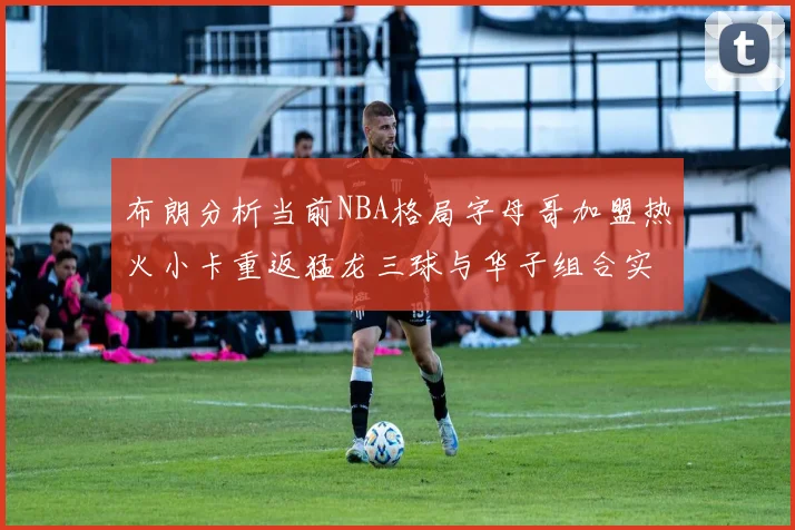布朗分析当前NBA格局字母哥加盟热火小卡重返猛龙三球与华子组合实力强劲
