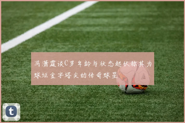 冯潇霆谈C罗年龄与状态起伏称其为球坛金字塔尖的传奇球星