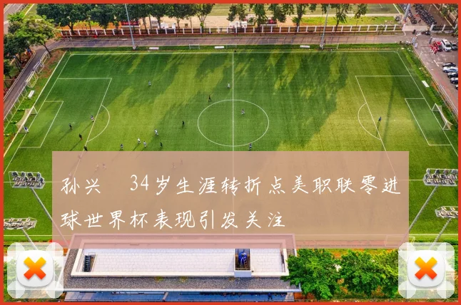 孙兴慜34岁生涯转折点美职联零进球世界杯表现引发关注