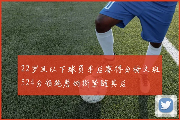 22岁及以下球员季后赛得分榜文班524分领跑詹姆斯紧随其后