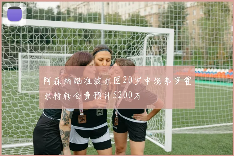阿森纳瞄准波尔图20岁中场弗罗霍尔特转会费预计5200万