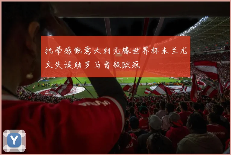 托蒂感慨意大利无缘世界杯米兰尤文失误助罗马晋级欧冠