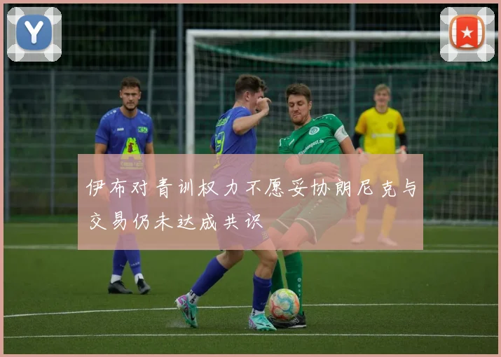 伊布对青训权力不愿妥协朗尼克与交易仍未达成共识