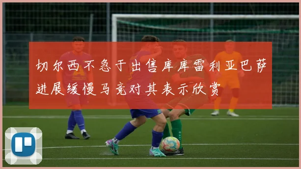 切尔西不急于出售库库雷利亚巴萨进展缓慢马竞对其表示欣赏