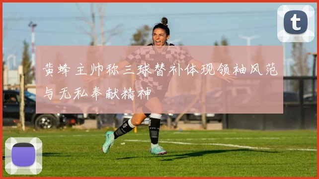 黄蜂主帅称三球替补体现领袖风范与无私奉献精神