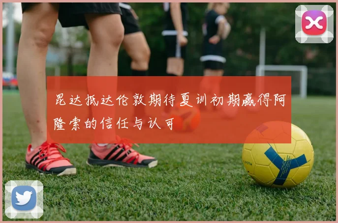 昆达抵达伦敦期待夏训初期赢得阿隆索的信任与认可