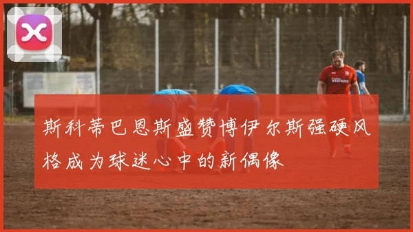 斯科蒂巴恩斯盛赞博伊尔斯强硬风格成为球迷心中的新偶像