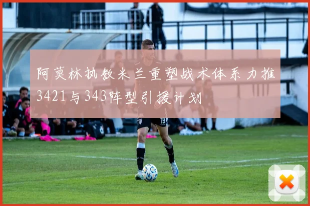 阿莫林执教米兰重塑战术体系力推3421与343阵型引援计划